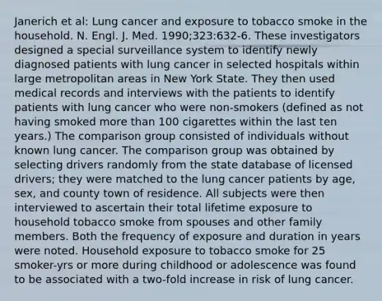 Janerich et al: Lung cancer and exposure to tobacco smoke in the household. N. Engl. J. Med. 1990;323:632-6. These investigators designed a special surveillance system to identify newly diagnosed patients with lung cancer in selected hospitals within large metropolitan areas in New York State. They then used medical records and interviews with the patients to identify patients with lung cancer who were non-smokers (defined as not having smoked more than 100 cigarettes within the last ten years.) The comparison group consisted of individuals without known lung cancer. The comparison group was obtained by selecting drivers randomly from the state database of licensed drivers; they were matched to the lung cancer patients by age, sex, and county town of residence. All subjects were then interviewed to ascertain their total lifetime exposure to household tobacco smoke from spouses and other family members. Both the frequency of exposure and duration in years were noted. Household exposure to tobacco smoke for 25 smoker-yrs or more during childhood or adolescence was found to be associated with a two-fold increase in risk of lung cancer.