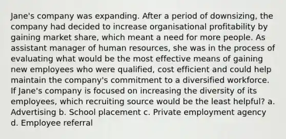 Jane's company was expanding. After a period of downsizing, the company had decided to increase organisational profitability by gaining market share, which meant a need for more people. As assistant manager of human resources, she was in the process of evaluating what would be the most effective means of gaining new employees who were qualified, cost efficient and could help maintain the company's commitment to a diversified workforce. If Jane's company is focused on increasing the diversity of its employees, which recruiting source would be the least helpful? a. Advertising b. School placement c. Private employment agency d. Employee referral