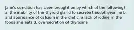 Jane's condition has been brought on by which of the following? a. the inability of the thyroid gland to secrete triiodothyronine b. and abundance of calcium in the diet c. a lack of iodine in the foods she eats d. oversecretion of thyroxine