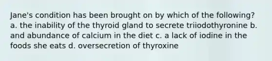 Jane's condition has been brought on by which of the following? a. the inability of the thyroid gland to secrete triiodothyronine b. and abundance of calcium in the diet c. a lack of iodine in the foods she eats d. oversecretion of thyroxine