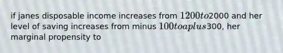 if janes disposable income increases from 1200 to2000 and her level of saving increases from minus 100 to a plus300, her marginal propensity to