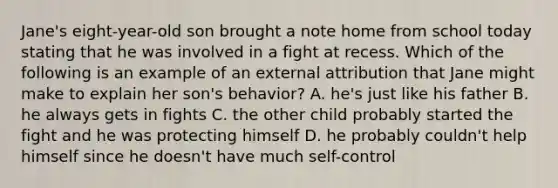 Jane's eight-year-old son brought a note home from school today stating that he was involved in a fight at recess. Which of the following is an example of an external attribution that Jane might make to explain her son's behavior? A. he's just like his father B. he always gets in fights C. the other child probably started the fight and he was protecting himself D. he probably couldn't help himself since he doesn't have much self-control