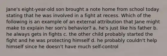 Jane's eight-year-old son brought a note home from school today stating that he was involved in a fight at recess. Which of the following is an example of an external attribution that Jane might make to explain her son's behavior? a. he's just like his father b. he always gets in fights c. the other child probably started the fight and he was protecting himself d. he probably couldn't help himself since he doesn't have much self-control