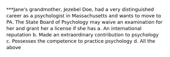 ***Jane's grandmother, Jezebel Doe, had a very distinguished career as a psychologist in Massachusetts and wants to move to PA. The State Board of Psychology may waive an examination for her and grant her a license if she has a. An international reputation b. Made an extraordinary contribution to psychology c. Possesses the competence to practice psychology d. All the above