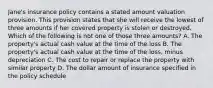 Jane's insurance policy contains a stated amount valuation provision. This provision states that she will receive the lowest of three amounts if her covered property is stolen or destroyed. Which of the following is not one of those three amounts? A. The property's actual cash value at the time of the loss B. The property's actual cash value at the time of the loss, minus depreciation C. The cost to repair or replace the property with similar property D. The dollar amount of insurance specified in the policy schedule