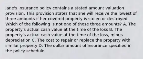 Jane's insurance policy contains a stated amount valuation provision. This provision states that she will receive the lowest of three amounts if her covered property is stolen or destroyed. Which of the following is not one of those three amounts? A. The property's actual cash value at the time of the loss B. The property's actual cash value at the time of the loss, minus depreciation C. The cost to repair or replace the property with similar property D. The dollar amount of insurance specified in the policy schedule