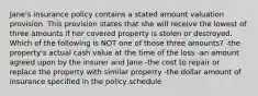 Jane's insurance policy contains a stated amount valuation provision. This provision states that she will receive the lowest of three amounts if her covered property is stolen or destroyed. Which of the following is NOT one of those three amounts? -the property's actual cash value at the time of the loss -an amount agreed upon by the insurer and Jane -the cost to repair or replace the property with similar property -the dollar amount of insurance specified in the policy schedule