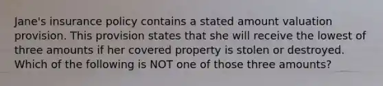 Jane's insurance policy contains a stated amount valuation provision. This provision states that she will receive the lowest of three amounts if her covered property is stolen or destroyed. Which of the following is NOT one of those three amounts?