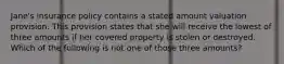 Jane's insurance policy contains a stated amount valuation provision. This provision states that she will receive the lowest of three amounts if her covered property is stolen or destroyed. Which of the following is not one of those three amounts?