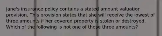 Jane's insurance policy contains a stated amount valuation provision. This provision states that she will receive the lowest of three amounts if her covered property is stolen or destroyed. Which of the following is not one of those three amounts?