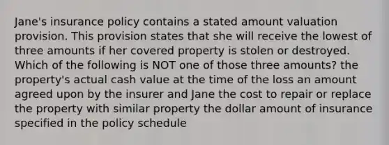 Jane's insurance policy contains a stated amount valuation provision. This provision states that she will receive the lowest of three amounts if her covered property is stolen or destroyed. Which of the following is NOT one of those three amounts? the property's actual cash value at the time of the loss an amount agreed upon by the insurer and Jane the cost to repair or replace the property with similar property the dollar amount of insurance specified in the policy schedule