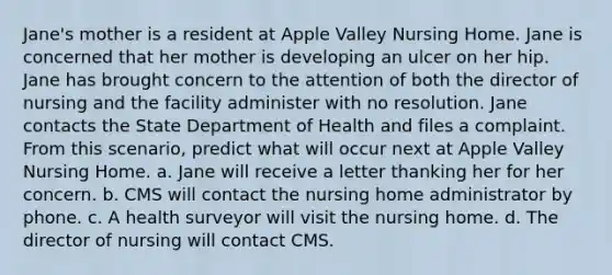 Jane's mother is a resident at Apple Valley Nursing Home. Jane is concerned that her mother is developing an ulcer on her hip. Jane has brought concern to the attention of both the director of nursing and the facility administer with no resolution. Jane contacts the State Department of Health and files a complaint. From this scenario, predict what will occur next at Apple Valley Nursing Home. a. Jane will receive a letter thanking her for her concern. b. CMS will contact the nursing home administrator by phone. c. A health surveyor will visit the nursing home. d. The director of nursing will contact CMS.