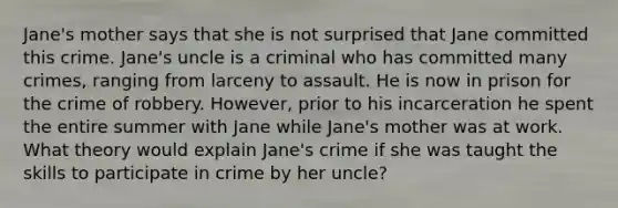 Jane's mother says that she is not surprised that Jane committed this crime. Jane's uncle is a criminal who has committed many crimes, ranging from larceny to assault. He is now in prison for the crime of robbery. However, prior to his incarceration he spent the entire summer with Jane while Jane's mother was at work. What theory would explain Jane's crime if she was taught the skills to participate in crime by her uncle?