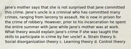 Jane's mother says that she is not surprised that Jane committed this crime. Jane's uncle is a criminal who has committed many crimes, ranging from larceny to assault. He is now in prison for the crime of robbery. However, prior to his incarceration he spent the entire summer with Jane while Jane's mother was at work. What theory would explain Jane's crime if she was taught the skills to participate in crime by her uncle? a. Strain theory b. Social disorganization theory c. Learning theory d. Control theory