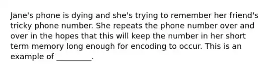 Jane's phone is dying and she's trying to remember her friend's tricky phone number. She repeats the phone number over and over in the hopes that this will keep the number in her short term memory long enough for encoding to occur. This is an example of _________.