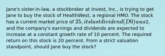 Jane's sister-in-law, a stockbroker at Invest, Inc., is trying to get Jane to buy the stock of HealthWest, a regional HMO. The stock has a current market price of 25, its last dividend (D0) was2, and the company's earnings and dividends are expected to increase at a constant growth rate of 10 percent. The required return on this stock is 20 percent. From a strict valuation standpoint, should Jane buy the stock?