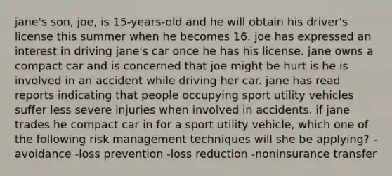 jane's son, joe, is 15-years-old and he will obtain his driver's license this summer when he becomes 16. joe has expressed an interest in driving jane's car once he has his license. jane owns a compact car and is concerned that joe might be hurt is he is involved in an accident while driving her car. jane has read reports indicating that people occupying sport utility vehicles suffer less severe injuries when involved in accidents. if jane trades he compact car in for a sport utility vehicle, which one of the following risk management techniques will she be applying? -avoidance -loss prevention -loss reduction -noninsurance transfer