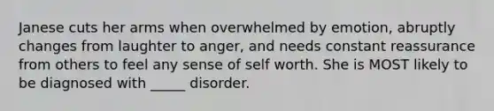 Janese cuts her arms when overwhelmed by emotion, abruptly changes from laughter to anger, and needs constant reassurance from others to feel any sense of self worth. She is MOST likely to be diagnosed with _____ disorder.