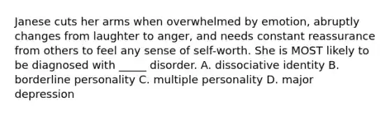 Janese cuts her arms when overwhelmed by emotion, abruptly changes from laughter to anger, and needs constant reassurance from others to feel any sense of self-worth. She is MOST likely to be diagnosed with _____ disorder. A. dissociative identity B. borderline personality C. multiple personality D. major depression