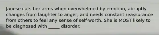 Janese cuts her arms when overwhelmed by emotion, abruptly changes from laughter to anger, and needs constant reassurance from others to feel any sense of self-worth. She is MOST likely to be diagnosed with _____ disorder.