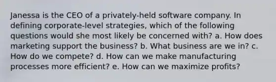 Janessa is the CEO of a privately-held software company. In defining corporate-level strategies, which of the following questions would she most likely be concerned with? a. How does marketing support the business? b. What business are we in? c. How do we compete? d. How can we make manufacturing processes more efficient? e. How can we maximize profits?