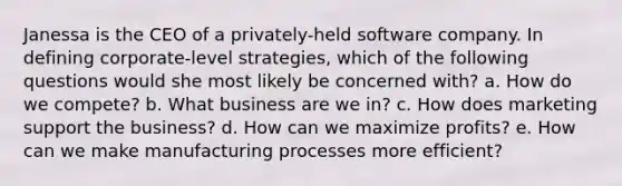 Janessa is the CEO of a privately-held software company. In defining corporate-level strategies, which of the following questions would she most likely be concerned with? a. How do we compete? b. What business are we in? c. How does marketing support the business? d. How can we maximize profits? e. How can we make manufacturing processes more efficient?