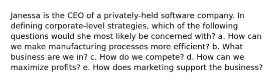 Janessa is the CEO of a privately-held software company. In defining corporate-level strategies, which of the following questions would she most likely be concerned with? a. How can we make manufacturing processes more efficient? b. What business are we in? c. How do we compete? d. How can we maximize profits? e. How does marketing support the business?