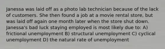 Janessa was laid off as a photo lab technician because of the lack of customers. She then found a job at a movie rental store, but was laid off again one month later when the store shut down. Janessa's bad luck staying employed is most likely due to: A) frictional unemployment B) structural unemployment C) cyclical unemployment D) the natural rate of unemployment