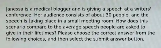 Janessa is a medical blogger and is giving a speech at a writers' conference. Her audience consists of about 30 people, and the speech is taking place in a small meeting room. How does this scenario compare to the average speech people are asked to give in their lifetimes? Please choose the correct answer from the following choices, and then select the submit answer button.