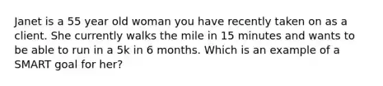 Janet is a 55 year old woman you have recently taken on as a client. She currently walks the mile in 15 minutes and wants to be able to run in a 5k in 6 months. Which is an example of a SMART goal for her?