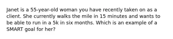 Janet is a 55-year-old woman you have recently taken on as a client. She currently walks the mile in 15 minutes and wants to be able to run in a 5k in six months. Which is an example of a SMART goal for her?