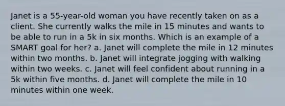 Janet is a 55-year-old woman you have recently taken on as a client. She currently walks the mile in 15 minutes and wants to be able to run in a 5k in six months. Which is an example of a SMART goal for her? a. Janet will complete the mile in 12 minutes within two months. b. Janet will integrate jogging with walking within two weeks. c. Janet will feel confident about running in a 5k within five months. d. Janet will complete the mile in 10 minutes within one week.