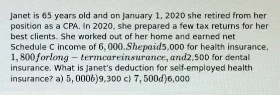 Janet is 65 years old and on January 1, 2020 she retired from her position as a CPA. In 2020, she prepared a few tax returns for her best clients. She worked out of her home and earned net Schedule C income of 6,000. She paid5,000 for health insurance, 1,800 for long-term care insurance, and2,500 for dental insurance. What is Janet's deduction for self-employed health insurance? a) 5,000 b)9,300 c) 7,500 d)6,000