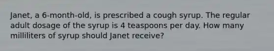 Janet, a 6-month-old, is prescribed a cough syrup. The regular adult dosage of the syrup is 4 teaspoons per day. How many milliliters of syrup should Janet receive?