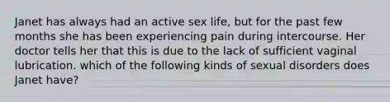 Janet has always had an active sex life, but for the past few months she has been experiencing pain during intercourse. Her doctor tells her that this is due to the lack of sufficient vaginal lubrication. which of the following kinds of sexual disorders does Janet have?