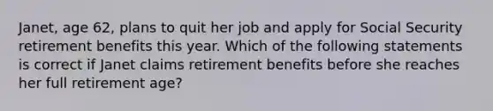 Janet, age 62, plans to quit her job and apply for Social Security retirement benefits this year. Which of the following statements is correct if Janet claims retirement benefits before she reaches her full retirement age?