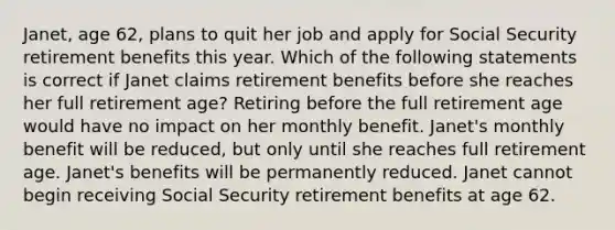 Janet, age 62, plans to quit her job and apply for Social Security retirement benefits this year. Which of the following statements is correct if Janet claims retirement benefits before she reaches her full retirement age? Retiring before the full retirement age would have no impact on her monthly benefit. Janet's monthly benefit will be reduced, but only until she reaches full retirement age. Janet's benefits will be permanently reduced. Janet cannot begin receiving Social Security retirement benefits at age 62.