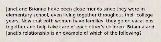 Janet and Brianna have been close friends since they were in elementary school, even living together throughout their college years. Now that both women have families, they go on vacations together and help take care of each other's children. Brianna and Janet's relationship is an example of which of the following?