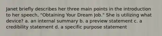 Janet briefly describes her three main points in the introduction to her speech, "Obtaining Your Dream Job." She is utilizing what device? a. an internal summary b. a preview statement c. a credibility statement d. a specific purpose statement