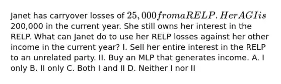 Janet has carryover losses of 25,000 from a RELP. Her AGI is200,000 in the current year. She still owns her interest in the RELP. What can Janet do to use her RELP losses against her other income in the current year? I. Sell her entire interest in the RELP to an unrelated party. II. Buy an MLP that generates income. A. I only B. II only C. Both I and II D. Neither I nor II