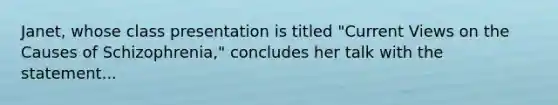 Janet, whose class presentation is titled "Current Views on the Causes of Schizophrenia," concludes her talk with the statement...