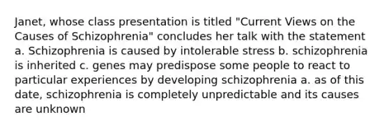 Janet, whose class presentation is titled "Current Views on the Causes of Schizophrenia" concludes her talk with the statement a. Schizophrenia is caused by intolerable stress b. schizophrenia is inherited c. genes may predispose some people to react to particular experiences by developing schizophrenia a. as of this date, schizophrenia is completely unpredictable and its causes are unknown