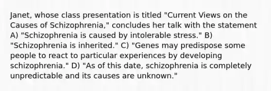 Janet, whose class presentation is titled "Current Views on the Causes of Schizophrenia," concludes her talk with the statement A) "Schizophrenia is caused by intolerable stress." B) "Schizophrenia is inherited." C) "Genes may predispose some people to react to particular experiences by developing schizophrenia." D) "As of this date, schizophrenia is completely unpredictable and its causes are unknown."