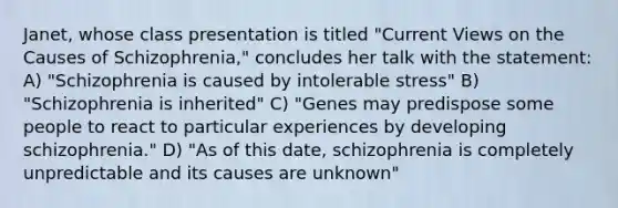 Janet, whose class presentation is titled "Current Views on the Causes of Schizophrenia," concludes her talk with the statement: A) "Schizophrenia is caused by intolerable stress" B) "Schizophrenia is inherited" C) "Genes may predispose some people to react to particular experiences by developing schizophrenia." D) "As of this date, schizophrenia is completely unpredictable and its causes are unknown"