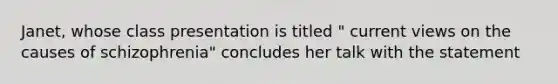 Janet, whose class presentation is titled " current views on the causes of schizophrenia" concludes her talk with the statement