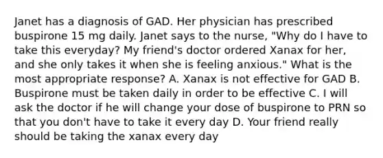 Janet has a diagnosis of GAD. Her physician has prescribed buspirone 15 mg daily. Janet says to the nurse, "Why do I have to take this everyday? My friend's doctor ordered Xanax for her, and she only takes it when she is feeling anxious." What is the most appropriate response? A. Xanax is not effective for GAD B. Buspirone must be taken daily in order to be effective C. I will ask the doctor if he will change your dose of buspirone to PRN so that you don't have to take it every day D. Your friend really should be taking the xanax every day