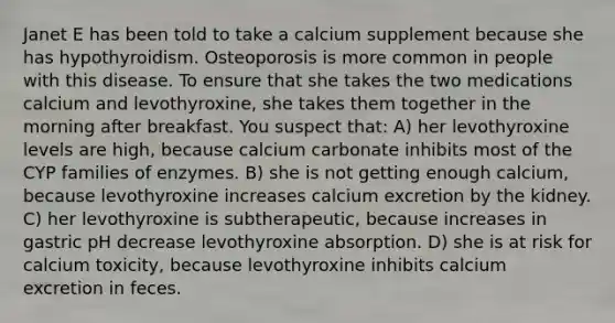 Janet E has been told to take a calcium supplement because she has hypothyroidism. Osteoporosis is more common in people with this disease. To ensure that she takes the two medications calcium and levothyroxine, she takes them together in the morning after breakfast. You suspect that: A) her levothyroxine levels are high, because calcium carbonate inhibits most of the CYP families of enzymes. B) she is not getting enough calcium, because levothyroxine increases calcium excretion by the kidney. C) her levothyroxine is subtherapeutic, because increases in gastric pH decrease levothyroxine absorption. D) she is at risk for calcium toxicity, because levothyroxine inhibits calcium excretion in feces.