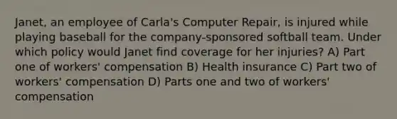 Janet, an employee of Carla's Computer Repair, is injured while playing baseball for the company-sponsored softball team. Under which policy would Janet find coverage for her injuries? A) Part one of workers' compensation B) Health insurance C) Part two of workers' compensation D) Parts one and two of workers' compensation