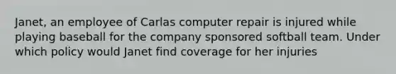 Janet, an employee of Carlas computer repair is injured while playing baseball for the company sponsored softball team. Under which policy would Janet find coverage for her injuries