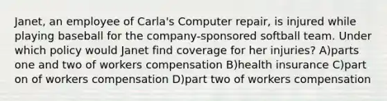 Janet, an employee of Carla's Computer repair, is injured while playing baseball for the company-sponsored softball team. Under which policy would Janet find coverage for her injuries? A)parts one and two of workers compensation B)health insurance C)part on of workers compensation D)part two of workers compensation